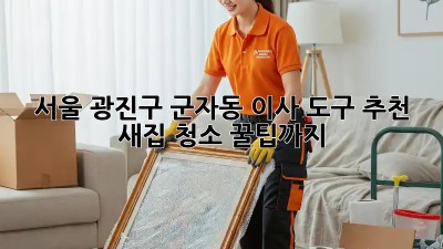 서울 광진구 군자동 이사 도구 추천: 새집 청소 꿀팁까지! ✨